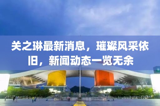 关之琳最新消息，璀璨风采依旧，新闻动态一览无余