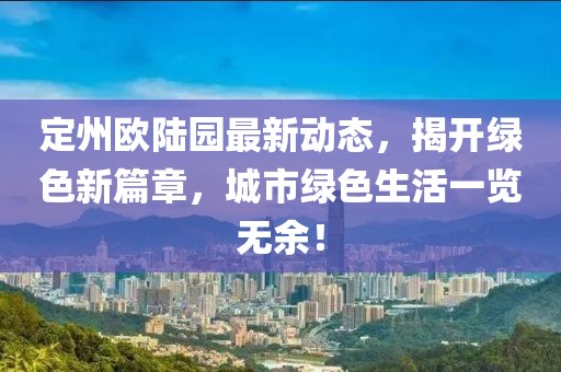 定州欧陆园最新动态，揭开绿色新篇章，城市绿色生活一览无余！