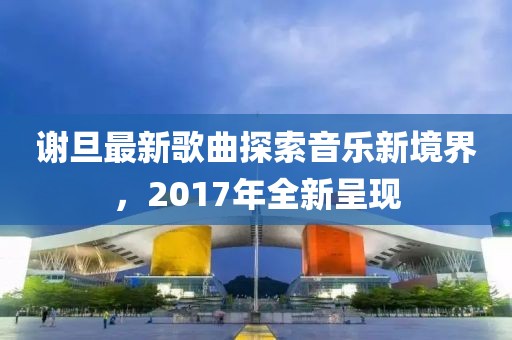 谢旦最新歌曲探索音乐新境界，2017年全新呈现