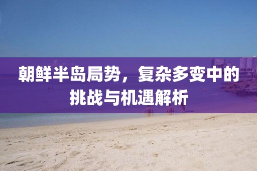 朝鲜半岛局势，复杂多变中的挑战与机遇解析