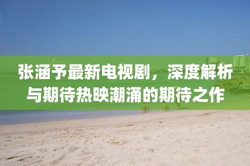 张涵予最新电视剧，深度解析与期待热映潮涌的期待之作