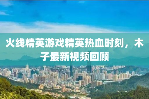 火线精英游戏精英热血时刻，木子最新视频回顾