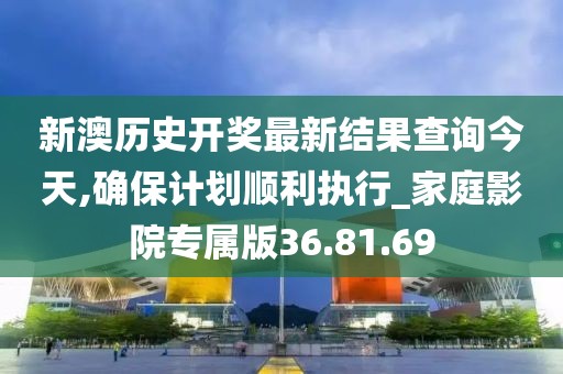 新澳历史开奖最新结果查询今天,确保计划顺利执行_家庭影院专属版36.81.69