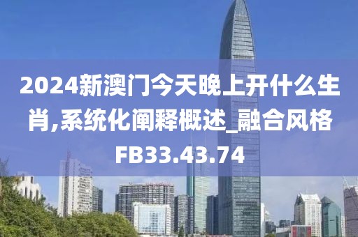 2024新澳门今天晚上开什么生肖,系统化阐释概述_融合风格FB33.43.74