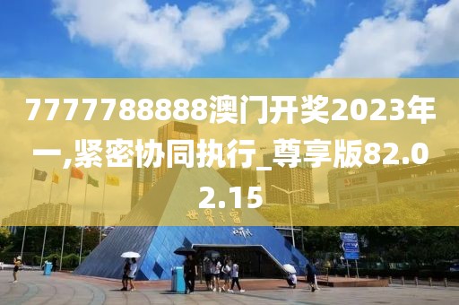 7777788888澳门开奖2023年一,紧密协同执行_尊享版82.02.15