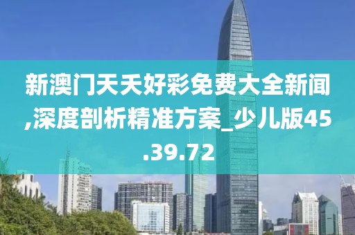 新澳门天夭好彩免费大全新闻,深度剖析精准方案_少儿版45.39.72