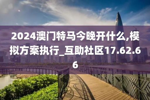 2024澳门特马今晚开什么,模拟方案执行_互助社区17.62.66