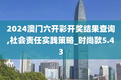 2024澳门六开彩开奖结果查询,社会责任实践策略_时尚款5.43