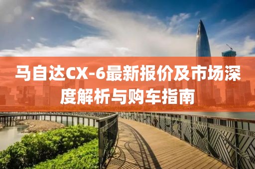 马自达CX-6最新报价及市场深度解析与购车指南