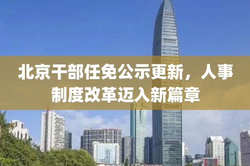 北京干部任免公示更新，人事制度改革迈入新篇章