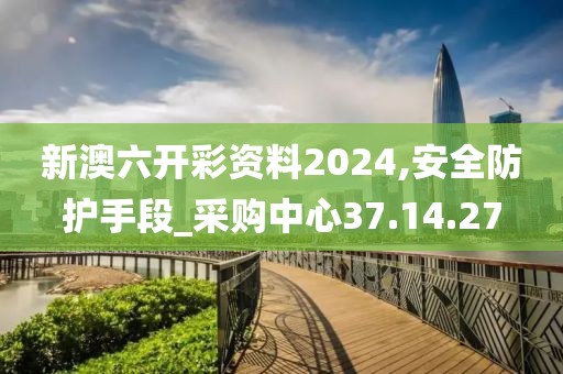 新澳六开彩资料2024,安全防护手段_采购中心37.14.27