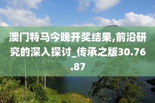 澳门特马今晚开奖结果,前沿研究的深入探讨_传承之版30.76.87