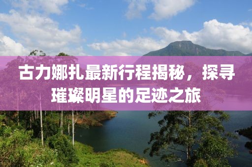 古力娜扎最新行程揭秘，探寻璀璨明星的足迹之旅