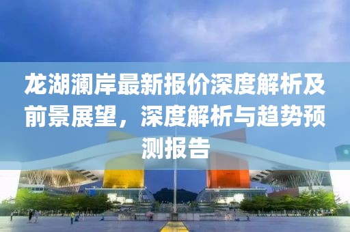 龙湖澜岸最新报价深度解析及前景展望，深度解析与趋势预测报告