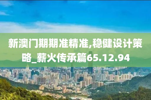 新澳门期期准精准,稳健设计策略_薪火传承篇65.12.94
