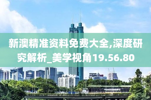 新澳精准资料免费大全,深度研究解析_美学视角19.56.80