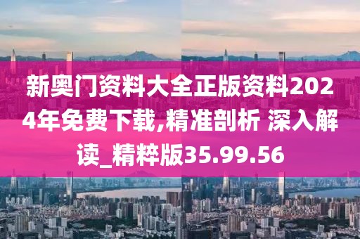 新奥门资料大全正版资料2024年免费下载,精准剖析 深入解读_精粹版35.99.56