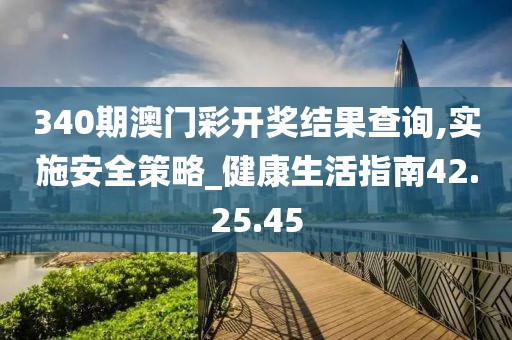 340期澳门彩开奖结果查询,实施安全策略_健康生活指南42.25.45