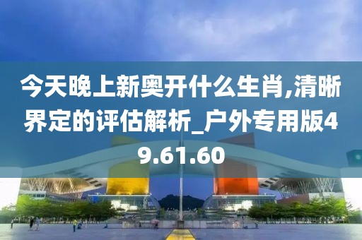 今天晚上新奥开什么生肖,清晰界定的评估解析_户外专用版49.61.60