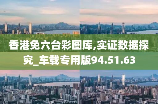 香港免六台彩图库,实证数据探究_车载专用版94.51.63