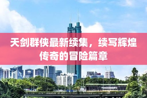 天剑群侠最新续集，续写辉煌传奇的冒险篇章