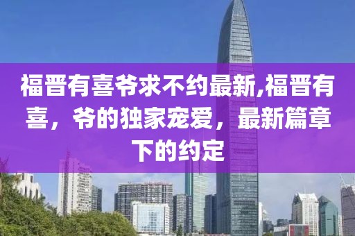 福晋有喜爷求不约最新,福晋有喜，爷的独家宠爱，最新篇章下的约定