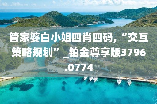 管家婆白小姐四肖四码,“交互策略规划”_铂金尊享版3796.0774