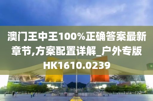 澳门王中王100%正确答案最新章节,方案配置详解_户外专版HK1610.0239