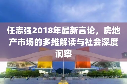 任志强2018年最新言论，房地产市场的多维解读与社会深度洞察