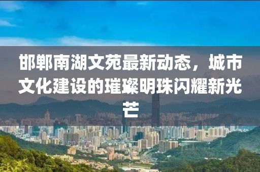 邯郸南湖文苑最新动态，城市文化建设的璀璨明珠闪耀新光芒
