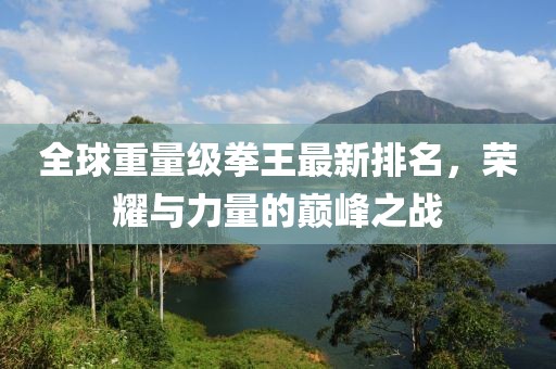 全球重量级拳王最新排名，荣耀与力量的巅峰之战