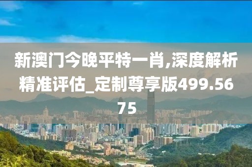 新澳门今晚平特一肖,深度解析精准评估_定制尊享版499.5675