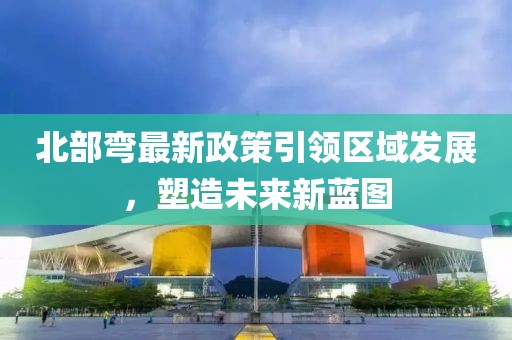 北部弯最新政策引领区域发展，塑造未来新蓝图