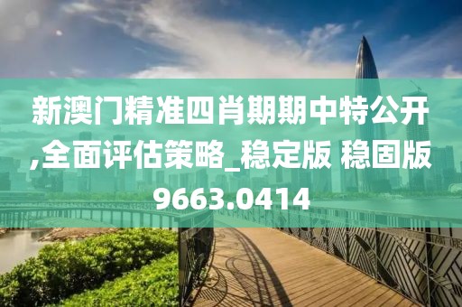新澳门精准四肖期期中特公开,全面评估策略_稳定版 稳固版9663.0414