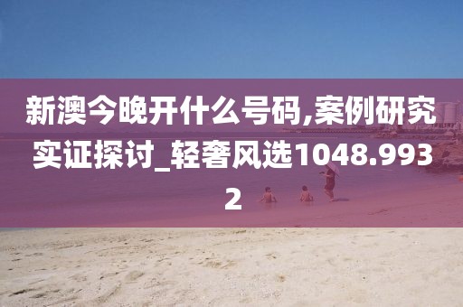 新澳今晚开什么号码,案例研究实证探讨_轻奢风选1048.9932