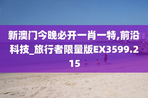 新澳门今晚必开一肖一特,前沿科技_旅行者限量版EX3599.215