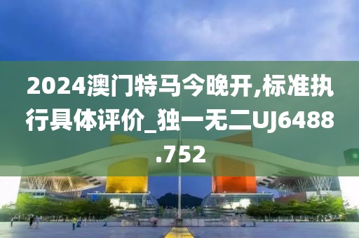 2024澳门特马今晚开,标准执行具体评价_独一无二UJ6488.752