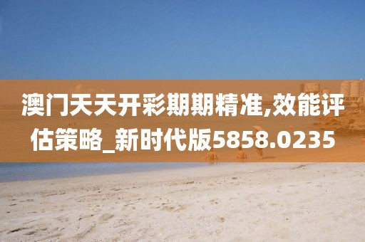 澳门天天开彩期期精准,效能评估策略_新时代版5858.0235