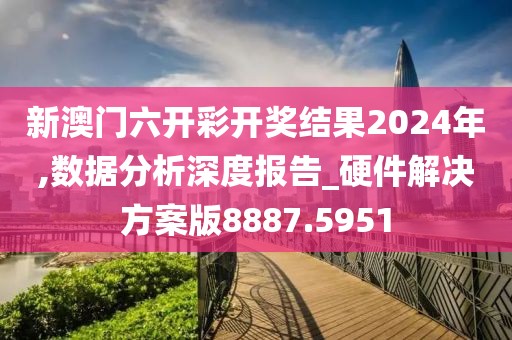 新澳门六开彩开奖结果2024年,数据分析深度报告_硬件解决方案版8887.5951