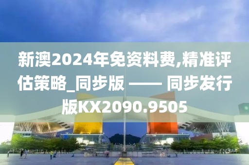 新澳2024年免资料费,精准评估策略_同步版 —— 同步发行版KX2090.9505