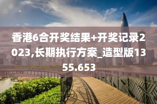 香港6合开奖结果+开奖记录2023,长期执行方案_造型版1355.653