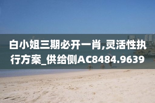 白小姐三期必开一肖,灵活性执行方案_供给侧AC8484.9639