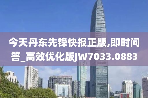 今天丹东先锋快报正版,即时问答_高效优化版JW7033.0883