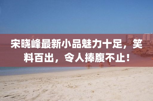 宋晓峰最新小品魅力十足，笑料百出，令人捧腹不止！