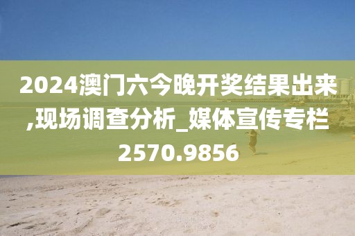 2024澳门六今晚开奖结果出来,现场调查分析_媒体宣传专栏2570.9856