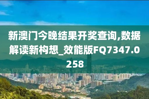 新澳门今晚结果开奖查询,数据解读新构想_效能版FQ7347.0258