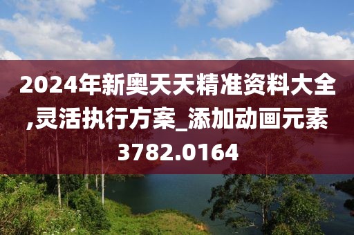 2024年新奥天天精准资料大全,灵活执行方案_添加动画元素3782.0164