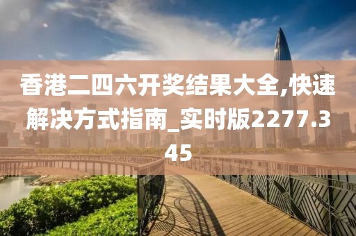 香港二四六开奖结果大全,快速解决方式指南_实时版2277.345