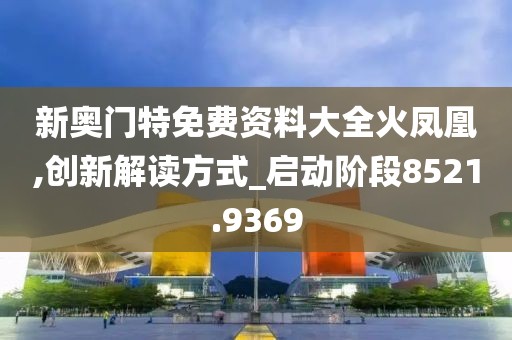 新奥门特免费资料大全火凤凰,创新解读方式_启动阶段8521.9369