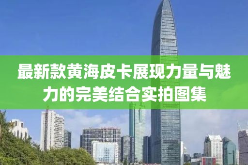 最新款黄海皮卡展现力量与魅力的完美结合实拍图集